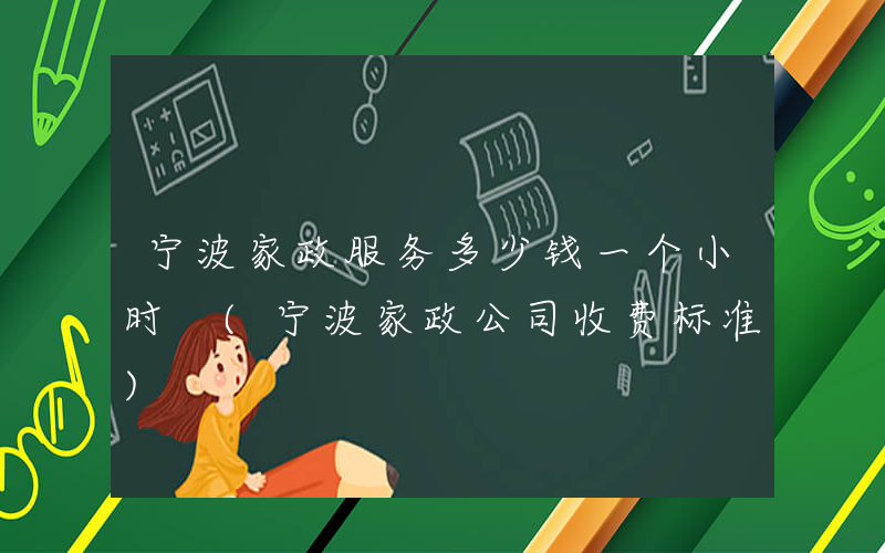 宁波家政服务多少钱一个小时 (宁波家政公司收费标准)